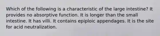 Which of the following is a characteristic of the large intestine? It provides no absorptive function. It is longer than the small intestine. It has villi. It contains epiploic appendages. It is the site for acid neutralization.