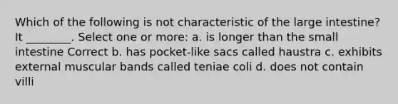 Which of the following is not characteristic of the large intestine? It ________. Select one or more: a. is longer than the small intestine Correct b. has pocket-like sacs called haustra c. exhibits external muscular bands called teniae coli d. does not contain villi