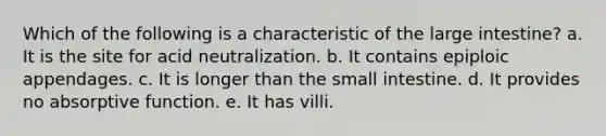 Which of the following is a characteristic of the large intestine? a. It is the site for acid neutralization. b. It contains epiploic appendages. c. It is longer than the small intestine. d. It provides no absorptive function. e. It has villi.