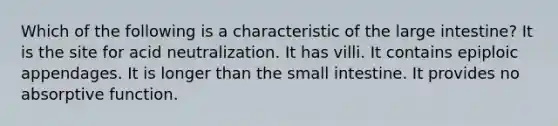 Which of the following is a characteristic of the large intestine? It is the site for acid neutralization. It has villi. It contains epiploic appendages. It is longer than the small intestine. It provides no absorptive function.