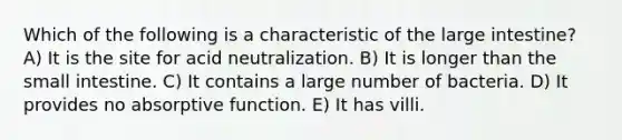 Which of the following is a characteristic of the <a href='https://www.questionai.com/knowledge/kGQjby07OK-large-intestine' class='anchor-knowledge'>large intestine</a>? A) It is the site for acid neutralization. B) It is longer than <a href='https://www.questionai.com/knowledge/kt623fh5xn-the-small-intestine' class='anchor-knowledge'>the small intestine</a>. C) It contains a large number of bacteria. D) It provides no absorptive function. E) It has villi.