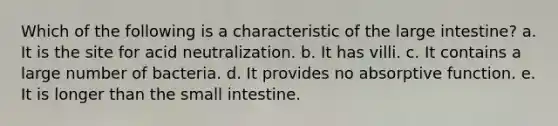 Which of the following is a characteristic of the large intestine? a. It is the site for acid neutralization. b. It has villi. c. It contains a large number of bacteria. d. It provides no absorptive function. e. It is longer than the small intestine.