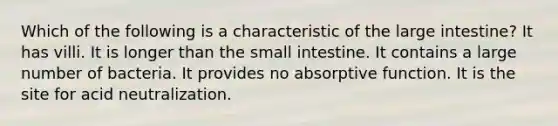 Which of the following is a characteristic of the large intestine? It has villi. It is longer than the small intestine. It contains a large number of bacteria. It provides no absorptive function. It is the site for acid neutralization.