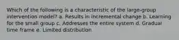 Which of the following is a characteristic of the large-group intervention model? a. Results in incremental change b. Learning for the small group c. Addresses the entire system d. Gradual time frame e. Limited distribution