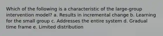 Which of the following is a characteristic of the large-group intervention model? a. Results in incremental change b. Learning for the small group c. Addresses the entire system d. Gradual time frame e. Limited distribution