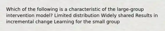 Which of the following is a characteristic of the large-group intervention model? Limited distribution Widely shared Results in incremental change Learning for the small group