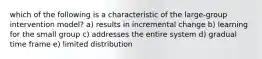 which of the following is a characteristic of the large-group intervention model? a) results in incremental change b) learning for the small group c) addresses the entire system d) gradual time frame e) limited distribution