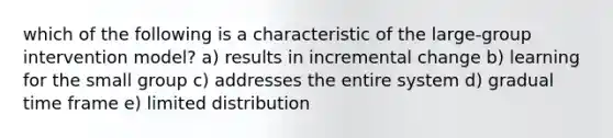 which of the following is a characteristic of the large-group intervention model? a) results in incremental change b) learning for the small group c) addresses the entire system d) gradual time frame e) limited distribution