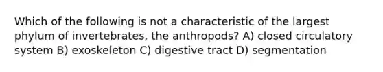 Which of the following is not a characteristic of the largest phylum of invertebrates, the anthropods? A) closed circulatory system B) exoskeleton C) digestive tract D) segmentation