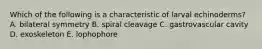 Which of the following is a characteristic of larval echinoderms? A. bilateral symmetry B. spiral cleavage C. gastrovascular cavity D. exoskeleton E. lophophore