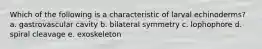 Which of the following is a characteristic of larval echinoderms? a. gastrovascular cavity b. bilateral symmetry c. lophophore d. spiral cleavage e. exoskeleton