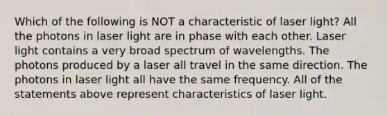 Which of the following is NOT a characteristic of laser light? All the photons in laser light are in phase with each other. Laser light contains a very broad spectrum of wavelengths. The photons produced by a laser all travel in the same direction. The photons in laser light all have the same frequency. All of the statements above represent characteristics of laser light.