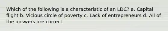 Which of the following is a characteristic of an LDC? a. Capital flight b. Vicious circle of poverty c. Lack of entrepreneurs d. All of the answers are correct