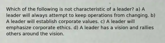 Which of the following is not characteristic of a leader? a) A leader will always attempt to keep operations from changing. b) A leader will establish corporate values. c) A leader will emphasize corporate ethics. d) A leader has a vision and rallies others around the vision.