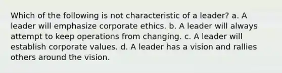 Which of the following is not characteristic of a leader? a. A leader will emphasize corporate ethics. b. A leader will always attempt to keep operations from changing. c. A leader will establish corporate values. d. A leader has a vision and rallies others around the vision.