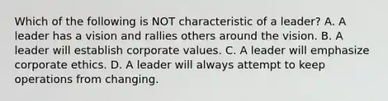 Which of the following is NOT characteristic of a leader? A. A leader has a vision and rallies others around the vision. B. A leader will establish corporate values. C. A leader will emphasize corporate ethics. D. A leader will always attempt to keep operations from changing.