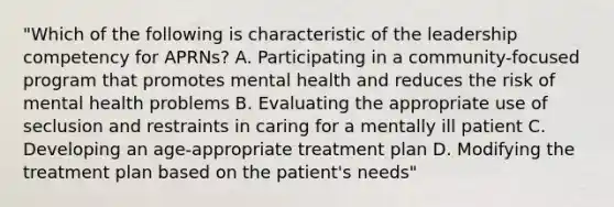 "Which of the following is characteristic of the leadership competency for APRNs? A. Participating in a community-focused program that promotes mental health and reduces the risk of mental health problems B. Evaluating the appropriate use of seclusion and restraints in caring for a mentally ill patient C. Developing an age-appropriate treatment plan D. Modifying the treatment plan based on the patient's needs"