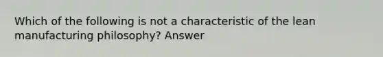 Which of the following is not a characteristic of the lean manufacturing philosophy? Answer