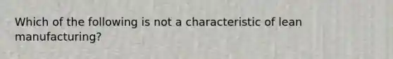 Which of the following is not a characteristic of lean manufacturing?
