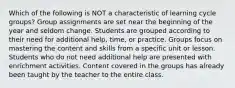 Which of the following is NOT a characteristic of learning cycle groups? Group assignments are set near the beginning of the year and seldom change. Students are grouped according to their need for additional help, time, or practice. Groups focus on mastering the content and skills from a specific unit or lesson. Students who do not need additional help are presented with enrichment activities. Content covered in the groups has already been taught by the teacher to the entire class.