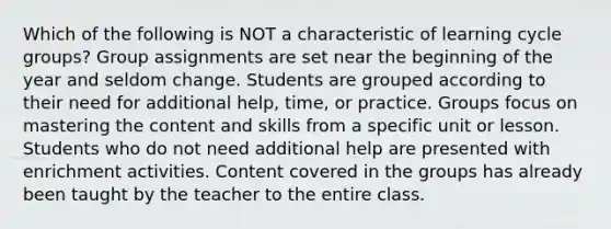 Which of the following is NOT a characteristic of learning cycle groups? Group assignments are set near the beginning of the year and seldom change. Students are grouped according to their need for additional help, time, or practice. Groups focus on mastering the content and skills from a specific unit or lesson. Students who do not need additional help are presented with enrichment activities. Content covered in the groups has already been taught by the teacher to the entire class.