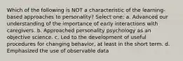 Which of the following is NOT a characteristic of the learning-based approaches to personality? Select one: a. Advanced our understanding of the importance of early interactions with caregivers. b. Approached personality psychology as an objective science. c. Led to the development of useful procedures for changing behavior, at least in the short term. d. Emphasized the use of observable data