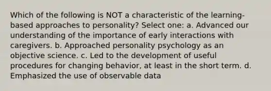 Which of the following is NOT a characteristic of the learning-based approaches to personality? Select one: a. Advanced our understanding of the importance of early interactions with caregivers. b. Approached personality psychology as an objective science. c. Led to the development of useful procedures for changing behavior, at least in the short term. d. Emphasized the use of observable data