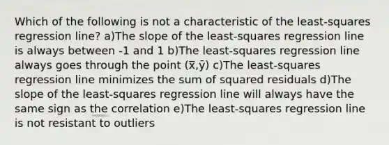 Which of the following is not a characteristic of the least-squares regression line? a)The slope of the least-squares regression line is always between -1 and 1 b)The least-squares regression line always goes through the point (x̅,ȳ) c)The least-squares regression line minimizes the sum of squared residuals d)The slope of the least-squares regression line will always have the same sign as the correlation e)The least-squares regression line is not resistant to outliers