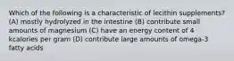 Which of the following is a characteristic of lecithin supplements? (A) mostly hydrolyzed in the intestine (B) contribute small amounts of magnesium (C) have an energy content of 4 kcalories per gram (D) contribute large amounts of omega-3 fatty acids