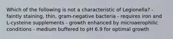 Which of the following is not a characteristic of Legionella? - faintly staining, thin, <a href='https://www.questionai.com/knowledge/km7ACvN6hS-gram-negative-bacteria' class='anchor-knowledge'>gram-negative bacteria</a> - requires iron and L-cysteine supplements - growth enhanced by microaerophilic conditions - medium buffered to pH 6.9 for optimal growth