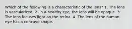 Which of the following is a characteristic of the lens? 1. The lens is vascularized. 2. In a healthy eye, the lens will be opaque. 3. The lens focuses light on the retina. 4. The lens of the human eye has a concave shape.