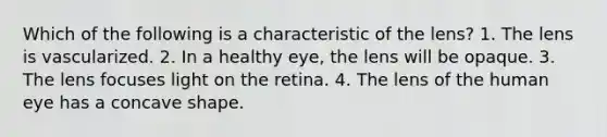 Which of the following is a characteristic of the lens? 1. The lens is vascularized. 2. In a healthy eye, the lens will be opaque. 3. The lens focuses light on the retina. 4. The lens of the human eye has a concave shape.