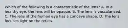 Which of the following is a characteristic of the lens? A. In a healthy eye, the lens will be opaque. B. The lens is vascularized. C. The lens of the human eye has a concave shape. D. The lens focuses light on the retina.