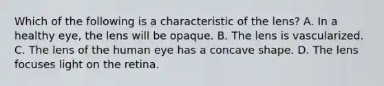 Which of the following is a characteristic of the lens? A. In a healthy eye, the lens will be opaque. B. The lens is vascularized. C. The lens of the human eye has a concave shape. D. The lens focuses light on the retina.