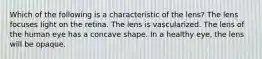 Which of the following is a characteristic of the lens? The lens focuses light on the retina. The lens is vascularized. The lens of the human eye has a concave shape. In a healthy eye, the lens will be opaque.