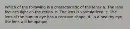 Which of the following is a characteristic of the lens? a. The lens focuses light on the retina. b. The lens is vascularized. c. The lens of the human eye has a concave shape. d. In a healthy eye, the lens will be opaque.