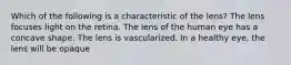 Which of the following is a characteristic of the lens? The lens focuses light on the retina. The lens of the human eye has a concave shape. The lens is vascularized. In a healthy eye, the lens will be opaque