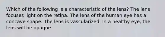 Which of the following is a characteristic of the lens? The lens focuses light on the retina. The lens of the human eye has a concave shape. The lens is vascularized. In a healthy eye, the lens will be opaque