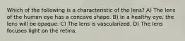 Which of the following is a characteristic of the lens? A) The lens of the human eye has a concave shape. B) In a healthy eye, the lens will be opaque. C) The lens is vascularized. D) The lens focuses light on the retina.