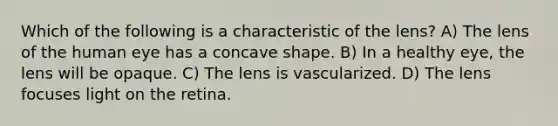 Which of the following is a characteristic of the lens? A) The lens of the human eye has a concave shape. B) In a healthy eye, the lens will be opaque. C) The lens is vascularized. D) The lens focuses light on the retina.