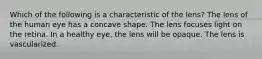 Which of the following is a characteristic of the lens? The lens of the human eye has a concave shape. The lens focuses light on the retina. In a healthy eye, the lens will be opaque. The lens is vascularized.