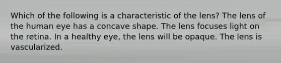 Which of the following is a characteristic of the lens? The lens of the human eye has a concave shape. The lens focuses light on the retina. In a healthy eye, the lens will be opaque. The lens is vascularized.