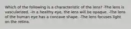 Which of the following is a characteristic of the lens? -The lens is vascularized. -In a healthy eye, the lens will be opaque. -The lens of the human eye has a concave shape. -The lens focuses light on the retina.