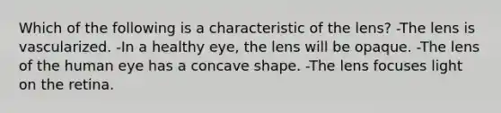 Which of the following is a characteristic of the lens? -The lens is vascularized. -In a healthy eye, the lens will be opaque. -The lens of the human eye has a concave shape. -The lens focuses light on the retina.