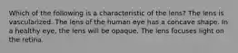 Which of the following is a characteristic of the lens? The lens is vascularized. The lens of the human eye has a concave shape. In a healthy eye, the lens will be opaque. The lens focuses light on the retina.