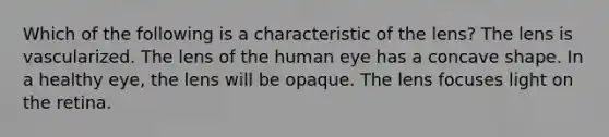 Which of the following is a characteristic of the lens? The lens is vascularized. The lens of the human eye has a concave shape. In a healthy eye, the lens will be opaque. The lens focuses light on the retina.