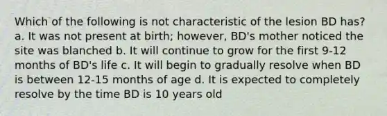 Which of the following is not characteristic of the lesion BD has? a. It was not present at birth; however, BD's mother noticed the site was blanched b. It will continue to grow for the first 9-12 months of BD's life c. It will begin to gradually resolve when BD is between 12-15 months of age d. It is expected to completely resolve by the time BD is 10 years old