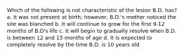 Which of the following is not characteristic of the lesion B.D. has? a. It was not present at birth; however, B.D.'s mother noticed the site was blanched b. It will continue to grow for the first 9-12 months of B.D's life c. It will begin to gradually resolve when B.D. is between 12 and 15 months of age d. It is expected to completely resolve by the time B.D. is 10 years old