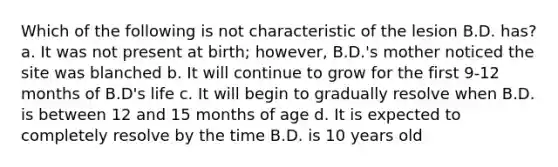 Which of the following is not characteristic of the lesion B.D. has? a. It was not present at birth; however, B.D.'s mother noticed the site was blanched b. It will continue to grow for the first 9-12 months of B.D's life c. It will begin to gradually resolve when B.D. is between 12 and 15 months of age d. It is expected to completely resolve by the time B.D. is 10 years old