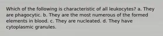 Which of the following is characteristic of all leukocytes? a. They are phagocytic. b. They are the most numerous of the formed elements in blood. c. They are nucleated. d. They have cytoplasmic granules.